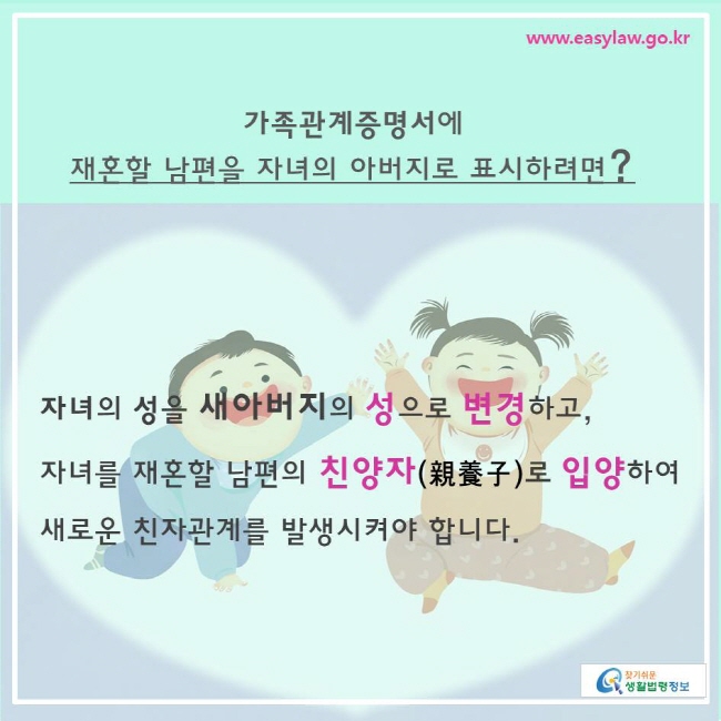 찾기쉬운생활법령정보 www.easylaw.go.kr 
가족관계증명서에  재혼할 남편을 자녀의 아버지로 표시하려면? 
자녀의 성을 새아버지의 성으로 변경하고,  자녀를 재혼할 남편의 친양자(親養子)로 입양하여 새로운 친자관계를 발생시켜야 합니다. 