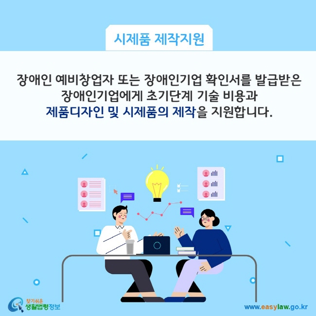 시제품 제작지원: 장애인 예비창업자 또는 장애인기업 확인서를 발급받은 장애인기업에게 초기단계 기술 비용과 제품디자인 및 시제품의 제작을 지원합니다. 찾기쉬운 생활법령정보(www.easylaw.go.kr)