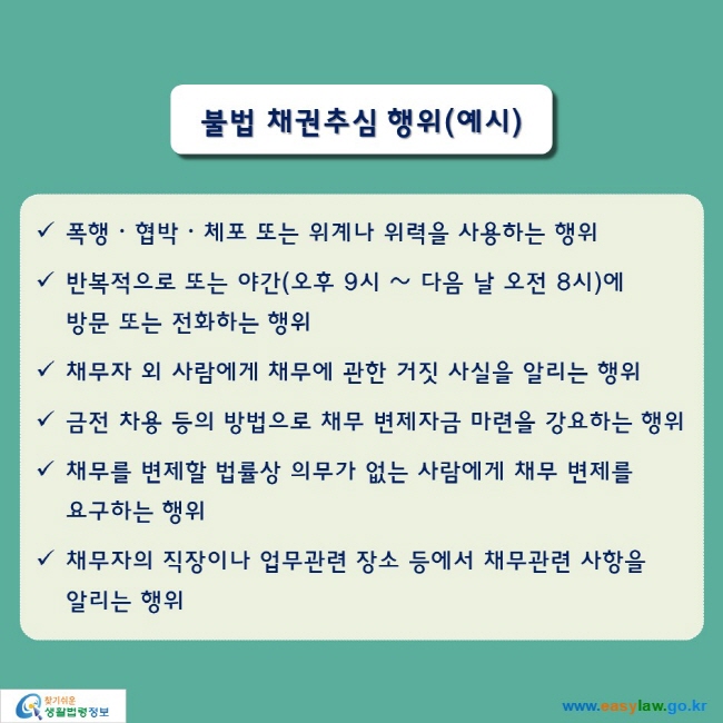 불법 채권추심 행위(예시)

● 폭행ᆞ협박ᆞ체포 또는 위계나 위력을 사용하는 행위
● 반복적으로 또는 야간(오후 9시 ~ 다음 날 오전 8시)에 방문 또는 전화하는 행위
● 채무자 외 사람에게 채무에 관한 거짓 사실을 알리는 행위
● 금전 차용 등의 방법으로 채무 변제자금 마련을 강요하는 행위
● 채무를 변제할 법률상 의무가 없는 사람에게 채무 변제를 요구하는 행위
● 채무자의 직장이나 업무관련 장소 등에서 채무관련 사항을 알리는 행위