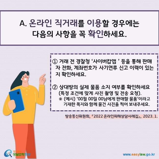 온라인 직거래를 이용할 경우에는  다음의 사항을 꼭 확인하세요.① 거래 전 경찰청 ‘사이버캅앱 ’ 등을 통해 판매자 전화, 계좌번호가 사기연루 신고 이력이 있는지 확인하세요.  ② 상대방의 실제 물품 소지 여부를 확인하세요(특정 조건에 맞게 사진 촬영 및 전송 요청). ※ (예시) ‘00월 00일 00님에게 판매할 물품’이라고     기재한 쪽지와 함께 물건 사진을 찍어 보내주세요.