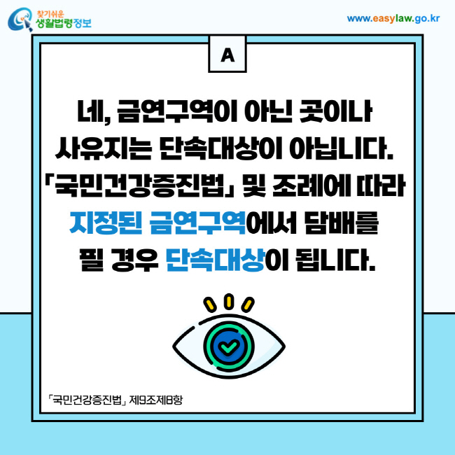 답변: 네, 금연구역이 아닌 곳이나 사유지는 단속대상이 아닙니다. 「국민건강증진법」 및 조례에 따라 지정된 금연구역에서 담배를 필 경우 단속대상이 됩니다.「국민건강증진법」 제9조제8항