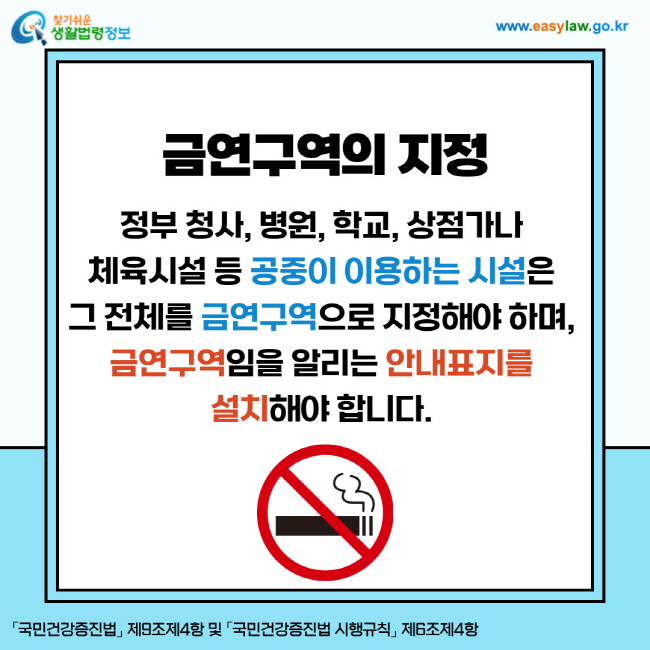 금연구역의 지정: 정부 청사, 병원, 학교, 상점가나 체육시설 등 공중이 이용하는 시설은 그 전체를 금연구역으로 지정해야 하며, 금연구역임을 알리는 안내표지를 설치해야 합니다. 「국민건강증진법」 제9조제4항 및 「국민건강증진법 시행규칙」 제6조제4항