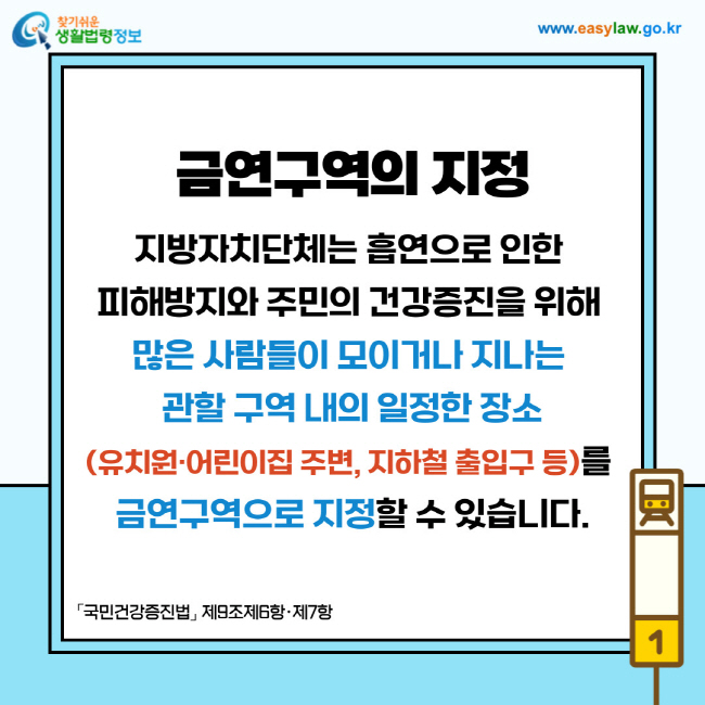 금연구역의 지정: 지방자치단체는 흡연으로 인한 피해방지와 주민의 건강증진을 위해 많은 사람들이 모이거나 지나는 관할 구역 내의 일정한 장소(유치원·어린이집 주변, 지하철 출입구 등)를 금연구역으로 지정할 수 있습니다.「국민건강증진법」 제9조제6항·제7항