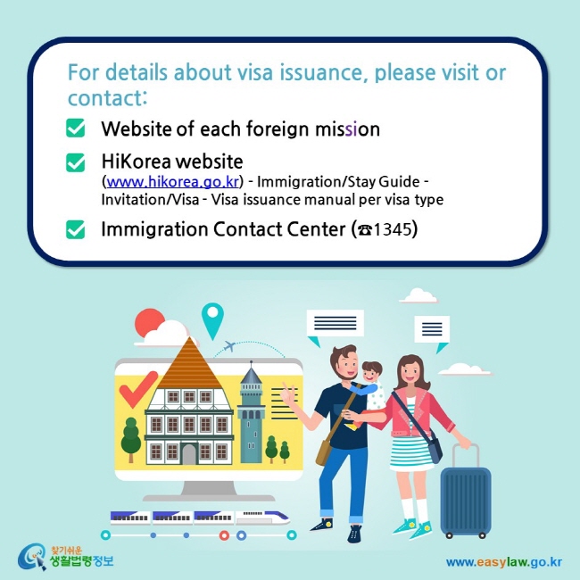 For details about visa issuance, please visit or contact:  Website of each foreign mission  HiKorea website (www.hikorea.go.kr) - Immigration/Stay Guide -Invitation/Visa - Visa issuance manual per visa type  Immigration Contact Center (☎1345)