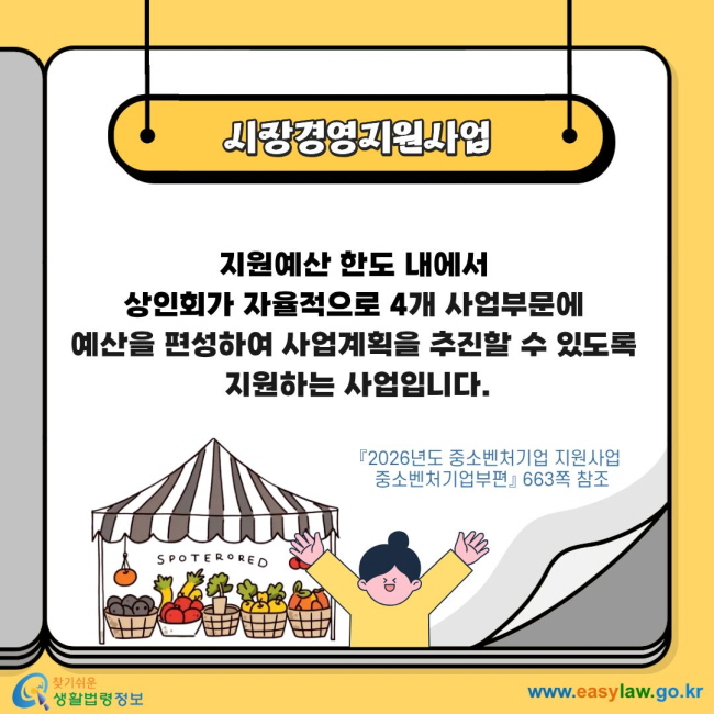 시장경영지원사업 지원예산 한도 내에서&nbsp;상인회가 자율적으로 4개 사업부문에&nbsp;예산을 편성하여 사업계획을 추진할 수 있도록 지원하는 사업입니다. 『2026년도 중소벤처기업 지원사업&nbsp;중소벤처기업부편』&nbsp;663쪽 참조