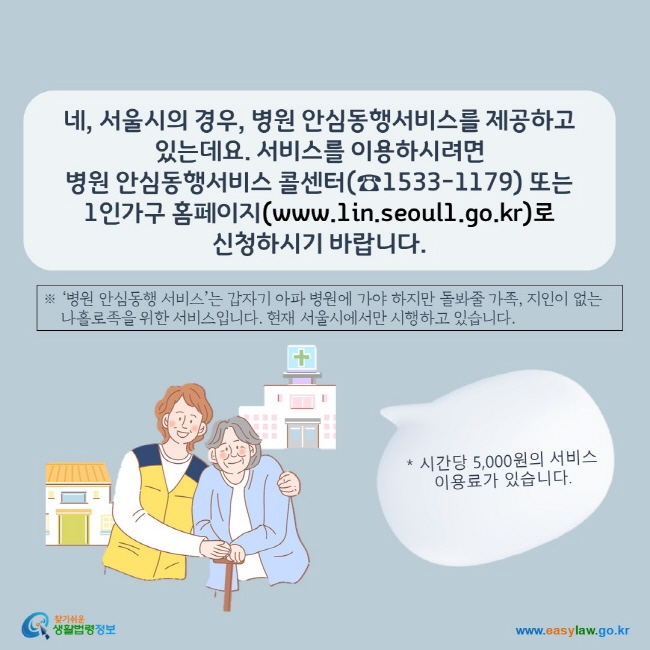 www.easylaw.go.kr 네, 서울시의 경우,  병원 안심동행서비스를 제공하고 있는데요.  서비스를 이용하시려면  병원 안심동행서비스 콜센터(☎1533-1179) 또는 1인가구 홈페이지(www.1in.seoul.go.kr)로  신청하시기 바랍니다.