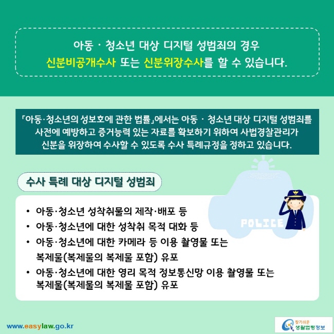아동ᆞ청소년 대상 디지털 성범죄의 경우 신분비공개수사 또는 신분위장수사를 할 수 있습니다. 「아동·청소년의 성보호에 관한 법률」에서는 아동ᆞ청소년 대상 디지털 성범죄를 사전에 예방하고 증거능력 있는 자료를 확보하기 위하여 사법경찰관리가 신분을 위장하여 수사할 수 있도록 수사 특례규정을 정하고 있습니다. 수사 특례 대상 디지털 성범죄 ∙아동·청소년 성착취물의 제작·배포 등 ∙아동·청소년에 대한 성착취 목적 대화 등 ∙아동·청소년에 대한 카메라 등 이용 촬영물 또는 복제물(복제물의 복제물 포함) 유포 ∙아동·청소년에 대한 영리 목적 정보통신망 이용 촬영물 또는 복제물(복제물의 복제물 포함) 유포