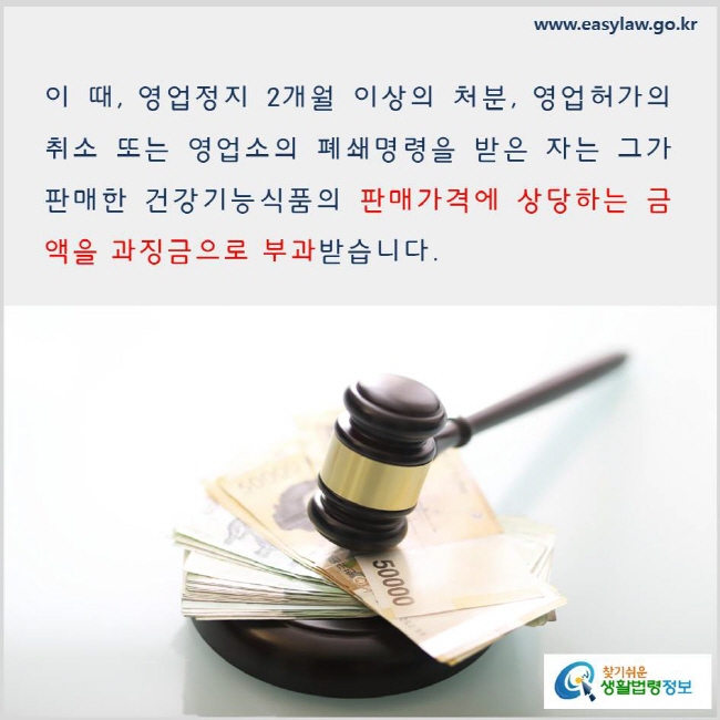 
이 때, 영업정지 2개월 이상의 처분, 영업허가의 취소 또는 영업소의 폐쇄명령을 받은 자는 그가 판매한 건강기능식품의 판매가격에 상당하는 금액을 과징금으로 부과받습니다. www.easylaw.go.kr 찾기 쉬운 생활법령정보 로고