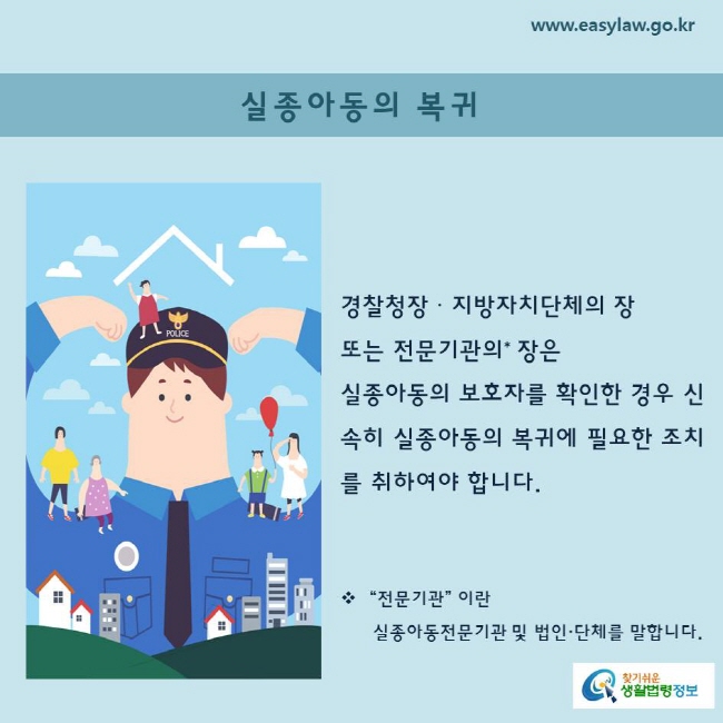 경찰청장ㆍ지방자치단체의 장 또는 전문기관의* 장은 
실종아동의 보호자를 확인한 경우 신속히 실종아동의 복귀에 필요한 조치를 취하여야 합니다.

 “전문기관” 이란 실종아동전문기관 및 법인·단체를 말합니다.

