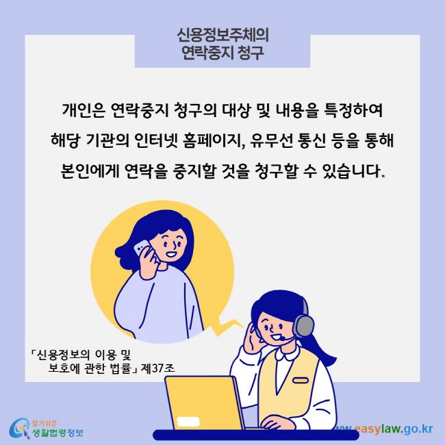 신용정보주체의 연락중지 청구, 개인은 연락중지 청구의 대상 및 내용을 특정하여 해당 기관의 인터넷 홈페이지, 유무선 통신 등을 통해 본인에게 연락을 중지할 것을 청구할 수 있습니다. 「신용정보의 이용 및 보호에 관한 법률」 제37조