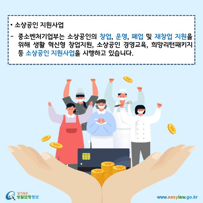 www.easylaw.go.kr 소상공인 지원사업 중소벤처기업부는 소상공인의 창업, 운영, 폐업 및 재창업 지원을 위해 생활 혁신형 창업지원, 소상공인 경영교육, 희망리턴패키지 등 소상공인 지원사업을 시행하고 있습니다. 