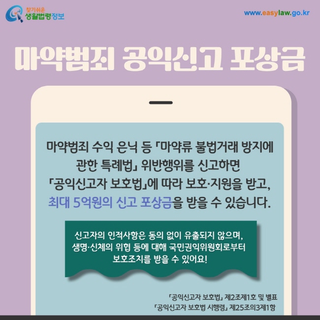 마약범죄 공익신고 포상금: 마약범죄 수익 은닉 등 「마약류 불법거래 방지에 관한 특례법」 위반행위를 신고하면   「공익신고자 보호법」에 따라 보호·지원을 받고,  최대 5억원의 신고 포상금을 받을 수 있습니다. 신고자의 인적사항은 동의 없이 유출되지 않으며,  생명·신체의 위협 등에 대해 국민권익위원회로부터  보호조치를 받을 수 있어요!  「공익신고자 보호법」 제2조제1호 및 별표  「공익신고자 보호법 시행령」 제25조의3제1항 