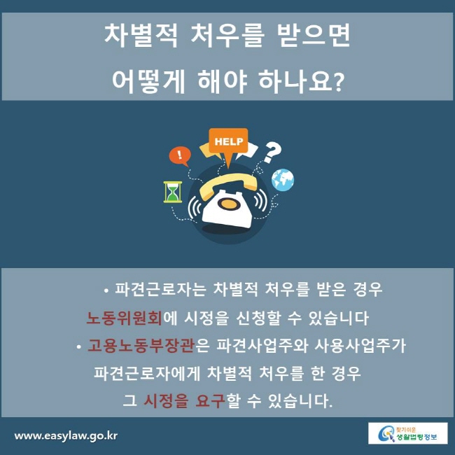 차별적 처우를 받으면 어떻게 해야 하나요?
• 파견근로자는 차별적 처우를 받은 경우 노동위원회에 시정을 신청할 수 있습니다
• 고용노동부장관은 파견사업주와 사용사업주가 파견근로자에게 차별적 처우를 한 경우 그 시정을 요구할 수 있습니다.