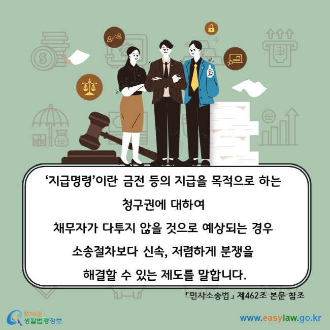 ‘지급명령’이란 금전 등의 지급을 목적으로 하는 청구권에 대하여 채무자가 다투지 않을 것으로 예상되는 경우 소송절차보다 신속, 저렴하게 분쟁을 해결할 수 있는 제도를 말합니다. 「민사소송법」 제462조 본문 참조