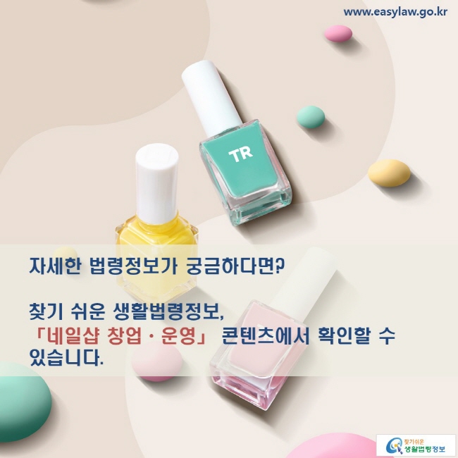 www.easylaw.go.kr 자세한 법령정보가 궁금하다면? 찾기 쉬운 생활법령정보, 「네일샵 창업·운영」 콘텐츠에서 확인할 수 있습니다.