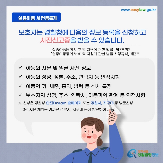 보호자는 경찰청에 다음의 정보 등록을 신청하고 사전신고증을 받을 수 있습니다. 「실종아동등의 보호 및 지원에 관한 법률」 제7조의2, 「실종아동등의 보호 및 지원에 관한 법률 시행규칙」 제3조 아동의 지문 및 얼굴 사진 정보 아동의 성명, 성별, 주소, 연락처 등 인적사항 아동의 키, 체중, 흉터, 병력 등 신체 특징 보호자의 성명, 주소, 연락처, 아동과의 관계 등 인적사항 ※ 신청은 경찰청 안전Dream 홈페이지 또는 경찰서, 지구대 등 방문신청 (단, 지문 채취는 가까운 경찰서, 지구대 등에 방문하여 가능)