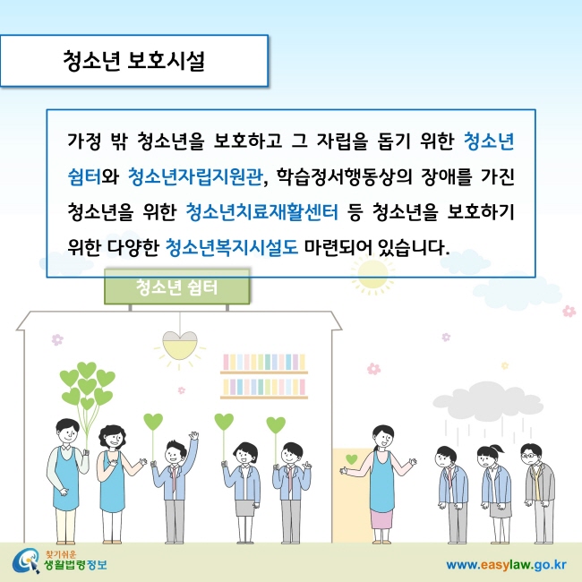 청소년 보호시설

가정 밖 청소년을 보호하고 그 자립을 돕기 위한 청소년 쉼터와 청소년자립지원관, 학습정서행동상의 장애를 가진 청소년을 위한 청소년치료재활센터 등 청소년을 보호하기 위한 다양한 청소년복지시설도 마련되어 있습니다. 