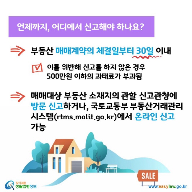 언제까지, 어디에서 신고해야 하나요? 부동산 매매계약의 체결일부터 30일 이내 이를 위반해 신고를 하지 않은 경우 500만원 이하의 과태료가 부과됨 매매대상 부동산 소재지의 관할 신고관청에 방문 신고하거나, 국토교통부 부동산거래관리시스템(rtms.molit.go.kr)에서 온라인 신고 가능