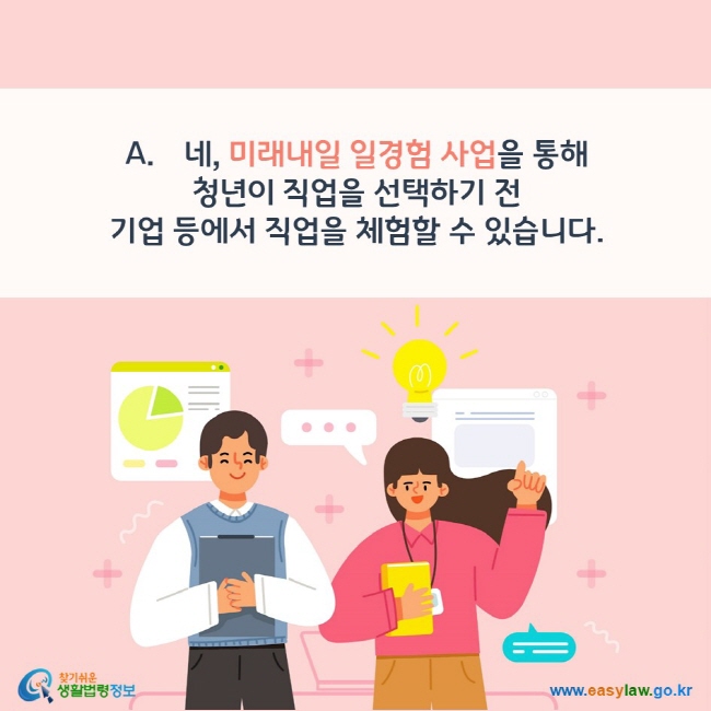 A. 네, 미래내일 일경험 사업을 통해  청년이 직업을 선택하기 전  기업 등에서 직업을 체험할 수 있습니다. 찾기쉬운 생활법령정보(www.easylaw.go.kr)