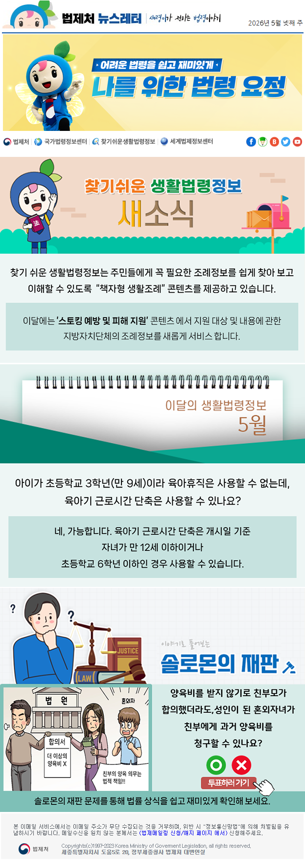 법제처 뉴스레터 새령이가 전하는 법령이야기 2026년 5월 넷째 주 어려운 법령을 쉽고 재미있게 나를 위한 법령 요정 찾기 쉬운 생활법령정보 새소식 찾기 쉬운 생활법령정보는 주민들에게 꼭 필요한 조례정보를 쉽게 찾아 보고 이해할 수 있도록  “책자형 생활조례” 콘텐츠를 제공하고 있습니다. 이달에는 ’스토킹 예방 및 피해 지원’ 콘텐츠 에서 지원 대상 및 내용에 관한 지방자치단체의 조례정보를 새롭게 서비스 합니다. 이달의 생활법령정보 5월 아이가 초등학교 3학년(만 9세)이라 육아휴직은 사용할 수 없는데, 육아기 근로시간 단축은 사용할 수 있나요? 네, 가능합니다. 육아기 근로시간 단축은 개시일 기준 자녀가 만 12세 이하이거나 초등학교 6학년 이하인 경우 사용할 수 있습니다. 이야기로 풀어보는 솔로몬의 재판 양육비를 받지 않기로 친부모가 합의했더라도,성인이 된 혼외자녀가 친부에게 과거 양육비를 청구할 수 있나요? 법원 합의서 더 이상의 양육비 X 혼외자 친부의 양육 의무는 법적책임 O X 투표하러가기 솔로몬의 재판 문제를 통해 법률 상식을 쉽고 재미있게 확인해 보세요. 본 이메일 서비스에서는 이메일 주소가 무단 수집되는 것을 거부하며, 위반 시 "정보통신망법"에 의해 처벌됨을 유념하시길 바랍니다. 메일수신을 원치않는 분께서는 (법제메일링 신청/해지 페이지 에서) 신청해주세요. 법제처 Korea Ministry of Govement Legislation, all rights reserved. 세종특별자치시 도움5로 20, 정부세종청사 법제처 대변인실