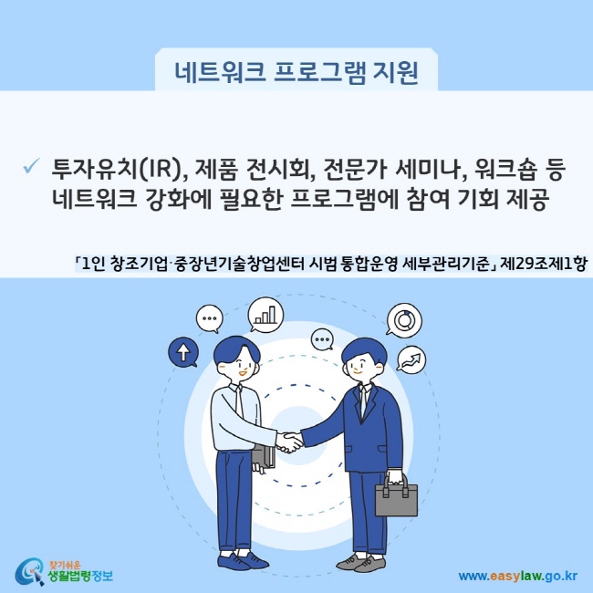 네트워크 프로그램 지원 투자유치(IR), 제품 전시회, 전문가 세미나, 워크숍 등 네트워크 강화에 필요한 프로그램에 참여 기회 제공 (「1인 창조기업·중장년기술창업센터 시범 통합운영 세부관리기준」 제29조제1항) 찾기쉬운 생활법령정보(www.easylaw.go.kr)