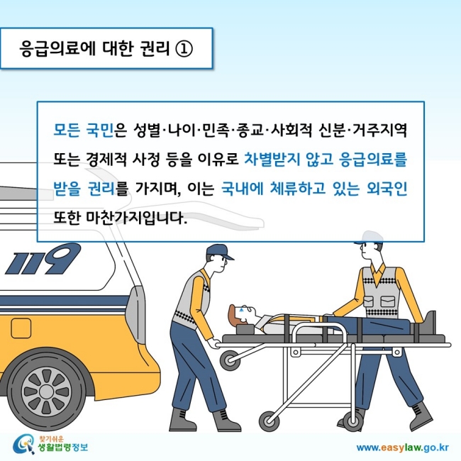 응급의료에 대한 권리 1모든 국민은 성별·나이·민족·종교·사회적 신분·거주지역 또는 경제적 사정 등을 이유로 차별받지 않고 응급의료를 받을 권리를 가지며, 이는 국내에 체류하고 있는 외국인 또한 마찬가지입니다. 