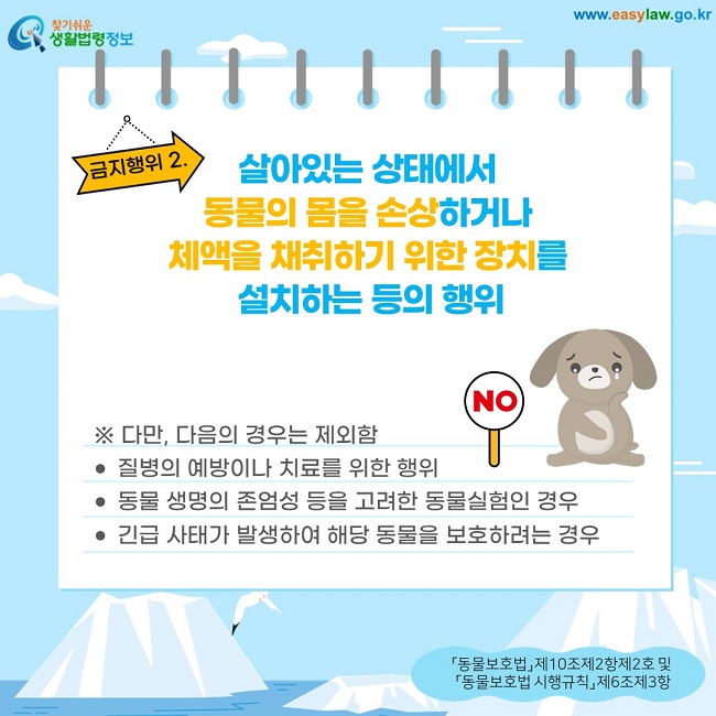금지행위 2. 살아있는 상태에서  동물의 몸을 손상하거나  체액을 채취하기 위한 장치를  설치하는 등의 행위 ※ 다만, 다음의 경우는 제외함 질병의 예방이나 치료를 위한 행위 동물 생명의 존엄성 등을 고려한 동물실험인 경우 긴급 사태가 발생하여 해당 동물을 보호하려는 경우  「동물보호법」 제10조제2항제2호 및  「동물보호법 시행규칙」 제6조제3항