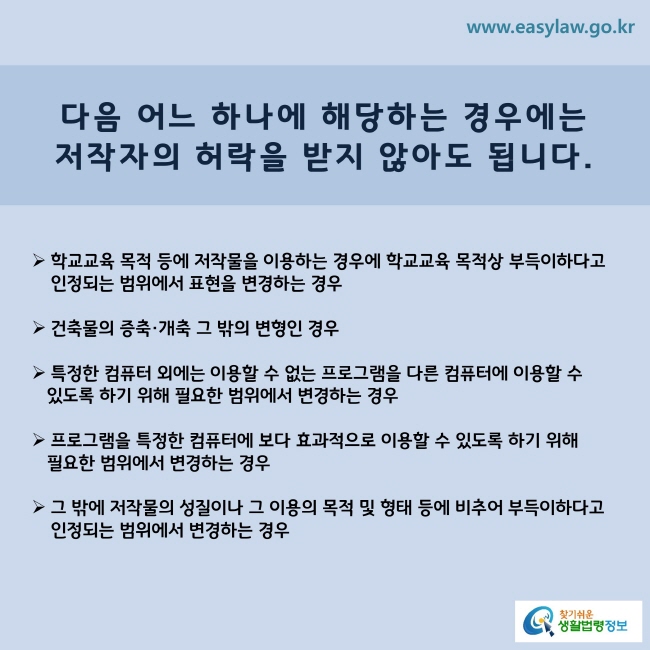 www.easylaw.go.kr 다음 어느 하나에 해당하는 경우에는 저작자의 허락을 받지 않아도 됩니다. ▶ 학교교육 목적 등에 저작물을 이용하는 경우에 학교교육 목적상 부득이하다고 인정되는 범위에서 표현을 변경하는 경우 ▶ 건축물의 증축·개축 그 밖의 변형인 경우 ▶ 특정한 컴퓨터 외에는 이용할 수 없는 프로그램을 다른 컴퓨터에 이용할 수 있도록 하기 위해 필요한 범위에서 변경하는 경우 ▶ 프로그램을 특정한 컴퓨터에 보다 효과적으로 이용할 수 있도록 하기 위해 필요한 범위에서 변경하는 경우 ▶ 그 밖에 저작물의 성질이나 그 이용의 목적 및 형태 등에 비추어 부득이하다고 인정되는 범위에서 변경하는 경우