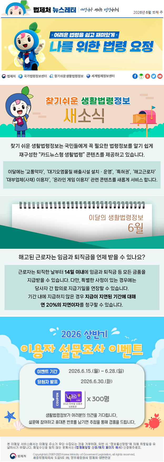 법제처 뉴스레터 새령이가 전하는 법령이야기 2026년 6월 셋째 주 찾기 쉬운 생활법령정보는 국민들에게 꼭 필요한 법령정보를 알기 쉽게 재구성한 “카드뉴스형 생활법령” 콘텐츠를 제공하고 있습니다. 이달에는 ’교통약자’, ‘대기오염물질 배출시설 설치ㆍ운영’, ’특허권’, ’해고근로자’, ’대부업체(사채) 이용자’, ’온라인 게임 이용자’ 관련 콘텐츠를 새롭게 서비스 합니다. 이달의 생활법령정보 6월 해고된 근로자는 임금과 퇴직금을 언제 받을 수 있나요? 근로자는 퇴직한 날부터 14일 이내에 임금과 퇴직금 등 모든 금품을 지급받을 수 있습니다. 다만, 특별한 사정이 있는 경우에는 당사자 간 합의로 지급기일을 연장할 수 있습니다.기간 내에 지급하지 않은 경우 지급이 지연된 기간에 대해 연 20%의 지연이자를 청구할 수 있습니다. 2026 상반기 이용자 설문조사 이벤트 이벤트 기간 2026.6.15.(월)~6.28.(일) 당첨자 발표 2026.6.30.(화) coupon [CU] 모바일 상품권 5천원권 X 300명 생활법령정보가 여러분의 의견을 기다립니다. 설문에 참여하고 휴대폰 번호를 남기면 추첨을 통해 경품을 드립니다. 본 이메일 서비스에서는 이메일 주소가 무단 수집되는 것을 거부하며, 위반 시 "정보통신망법"에 의해 처벌됨을 유념하시길 바랍니다. 메일수신을 원치않는 분께서는 (법제메일링 신청/해지 페이지 에서) 신청해주세요. 법제처 Korea Ministry of Govement Legislation, all rights reserved. 세종특별자치시 도움5로 20, 정부세종청사 법제처 대변인실