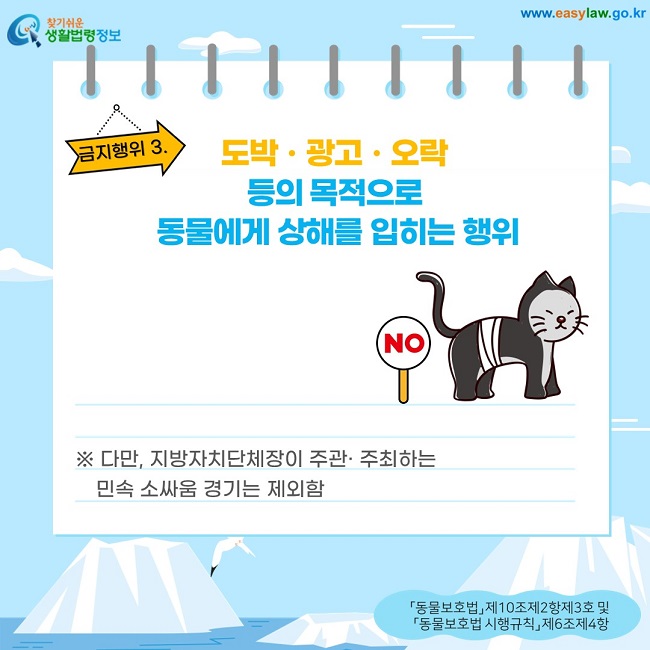 금지행위 3.도박ㆍ광고ㆍ오락  등의 목적으로  동물에게 상해를 입히는 행위 ※ 다만, 지방자치단체장이 주관· 주최하는      민속 소싸움 경기는 제외함 「동물보호법」 제10조제2항제3호 및  「동물보호법 시행규칙」 제6조제4항