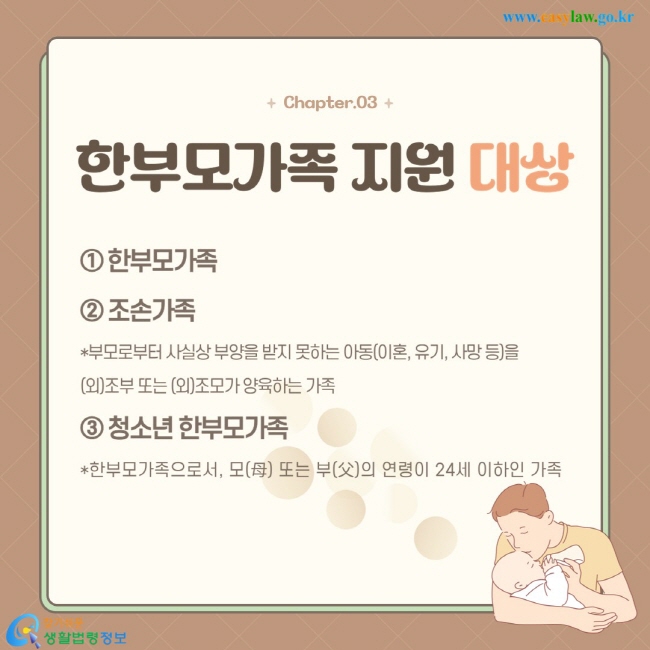 ① 한부모가족 ② 조손가족 *부모로부터 사실상 부양을 받지 못하는 아동(이혼, 유기, 사망 등)을  (외)조부 또는 (외)조모가 양육하는 가족 ③ 청소년 한부모가족 *한부모가족으로서, 모(母) 또는 부(父)의 연령이 24세 이하인 가족