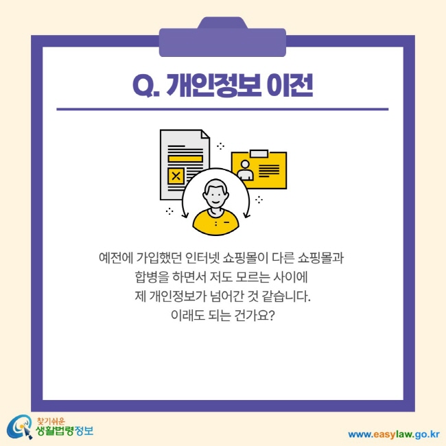 Q. 개인정보 이전 예전에 가입했던 인터넷 쇼핑몰이 다른 쇼핑몰과 합병을 하면서 저도 모르는 사이에 제 개인정보가 넘어간 것 같습니다. 이래도 되는 건가요?