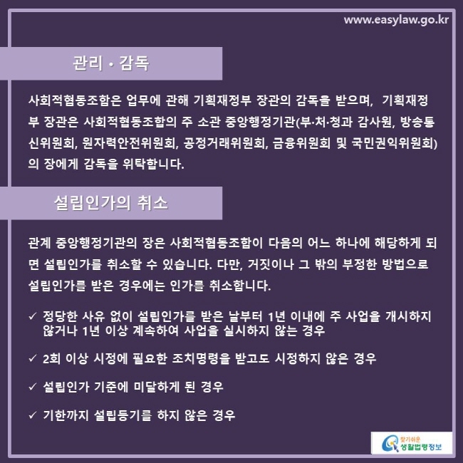 관리•감독 사회적협동조합은 업무에 관해 기획재정부 장관의 감독을 받으며,  기획재정부 장관은 사회적협동조합의 주 소관 중앙행정기관(부·처·청과 감사원, 방송통신위원회, 원자력안전위원회, 공정거래위원회, 금융위원회 및 국민권익위원회)의 장에게 감독을 위탁합니다. 설립인가의 취소관계 중앙행정기관의 장은 사회적협동조합이 다음의 어느 하나에 해당하게 되면 설립인가를 취소할 수 있습니다. 다만, 거짓이나 그 밖의 부정한 방법으로 설립인가를 받은 경우에는 인가를 취소합니다. 정당한 사유 없이 설립인가를 받은 날부터 1년 이내에 주 사업을 개시하지 않거나 1년 이상 계속하여 사업을 실시하지 않는 경우 2회 이상 시정에 필요한 조치명령을 받고도 시정하지 않은 경우 설립인가 기준에 미달하게 된 경우 기한까지 설립등기를 하지 않은 경우