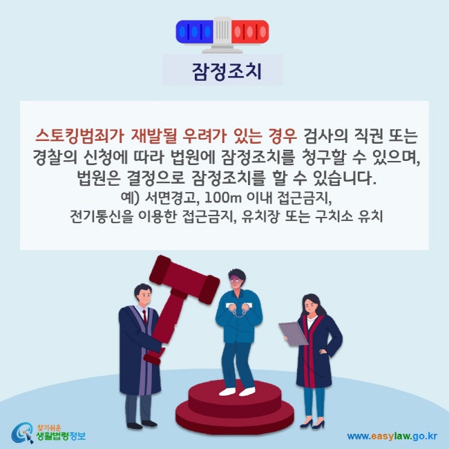 잠정조치 스토킹범죄가 재발될 우려가 있는 경우 검사의 직권 또는 경찰의 신청에 따라 법원에 잠정조치를 청구할 수 있으며, 법원은 결정으로 잠정조치를 할 수 있습니다. 예) 서면경고, 100m 이내 접근금지, 전기통신을 이용한 접근금지, 유치장 또는 구치소 유치 찾기쉬운 생활법령정보(www.easylaw.go.kr)