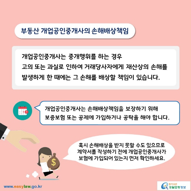 부동산 개업공인중개사의 손해배상책임개업공인중개사는 중개행위를 하는 경우 고의 또는 과실로 인하여 거래당사자에게 재산상의 손해를 발생하게 한 때에는 그 손해를 배상할 책임이 있습니다.개업공인중개사는 손해배상책임을 보장하기 위해 보증보험 또는 공제에 가입하거나 공탁을 해야 합니다. 혹시 손해배상을 받지 못할 수도 있으므로 계약서를 작성하기 전에 개업공인중개사가 보험에 가입되어 있는지 먼저 확인하세요. 