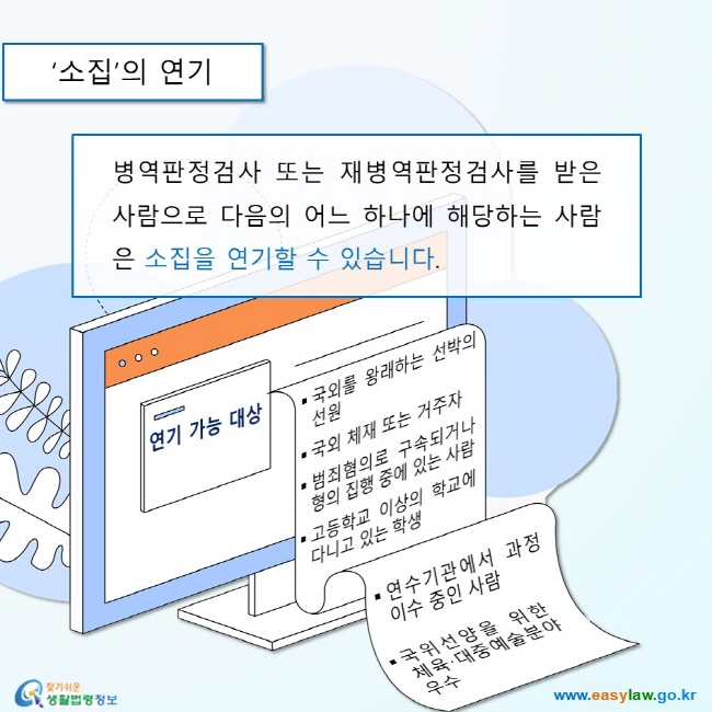 소집의 연기
병역판정검사 또는 재병역판정검사를 받은 사람으로 다음의 어느 하나에 해당하는 사람은 소집을 연기할 수 있습니다.  
연기가능대상
국외를 왕래하는 선박의선원
국외 체재 또는 거주자
범죄혐의로 구속되거나 형의 집행 중에 있는 사람
고등학교 이상의 학교에 다니고 있는 학생
연수기관에서 과정 이수 중인 사람
국위선양을 위한 체육·대중예술분야 우수