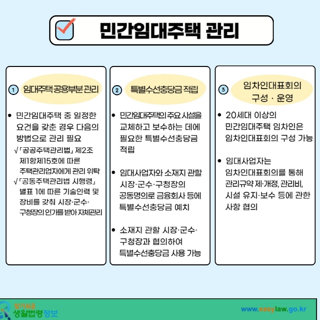 민간임대주택 관리 1. 임대주택 공용부분 관리 ㆍ 민간임대주택 중 일정한 요건을 갖춘 경우 다음의 방법으로 관리 필요 √ 「공공주택관리법」 제2조제1항제15호에 따른 주택관리업자에게 관리 위탁 √ 「공동주택관리법 시행령」 별표 1에 따른 기술인력 및 장비를 갖춰 시장ㆍ군수ㆍ구청장의 인가를 받아 자체관리 .2. 특별수선충당금 적립 ㆍ 민간임대주택의 주요 시설을 교체하고 보수하는 데에 필요한 특별수선충당금 적립 ㆍ 임대사업자와 소재지 관할 시장ㆍ군수ㆍ구청장의 공동명의로 금융회사 등에 특별수선충당금 예치 ㆍ소재지 관할 시장ㆍ군수ㆍ구청장과 협의하여 특별수선충당금 사용 가능 3. 임차임대표회의 구성ㆍ운영 ㆍ 20세대 이상의 민간임대주택 임차인은 임차인대표회의 구성 가능 ㆍ 임대사업자는 임차인대표회의를 통해 관리규약제ㆍ개정, 관리비, 시설 유지ㆍ보수 등에 관한 사항 협의