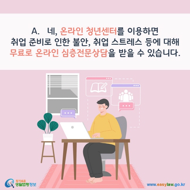 A. 네, 온라인 청년센터를 이용하면 취업 준비로 인한 불안, 취업 스트레스 등에 대해 무료로 온라인 심층전문상담을 받을 수 있습니다. 찾기쉬운 생활법령정보(www.easylaw.go.kr)