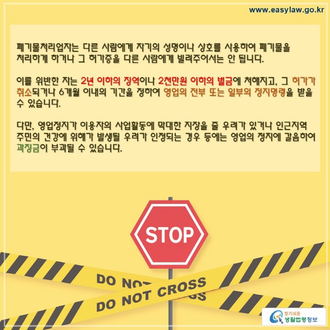 폐기물처리업자는 다른 사람에게 자기의 성명이나 상호를 사용하여 폐기물을 처리하게 하거나 그 허가증을 다른 사람에게 빌려주어서는 안 됩니다.이를 위반한 자는 2년 이하의 징역이나 2천만원 이하의 벌금에 처해지고, 그 허가가 취소되거나 6개월 이내의 기간을 정하여 영업의 전부 또는 일부의 정지명령을 받을 수 있습니다.다만, 영업정지가 이용자의 사업활동에 막대한 지장을 줄 우려가 있거나 인근지역 주민의 건강에 위해가 발생될 우려가 인정되는 경우 등에는 영업의 정지에 갈음하여 과징금이 부과될 수 있습니다.