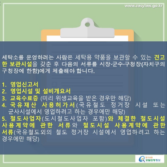 세탁소를 운영하려는 사람은 세탁용 약품을 보관할 수 있는 견고한 보관시설을 갖춘 후 다음의 서류를 시장·군수·구청장(자치구의 구청장에게 한함)에게 제출해야 합니다. 1. 영업신고서 2. 영업시설 및 설비개요서 3. 교육수료증(미리 위생교육을 받은 경우만 해당) 4. 국유재산 사용허가서(국유철도 정거장 시설 또는 군사시설에서 영업하려고 하는 경우에만 해당) 5. 철도사업자(도시철도사업자 포함)와 체결한 철도시설 사용계약에 관한 서류와 철도시설 사용계약에 관한 서류(국유철도외의 철도 정거장 시설에서 영업하려고 하는 경우에만 해당)
