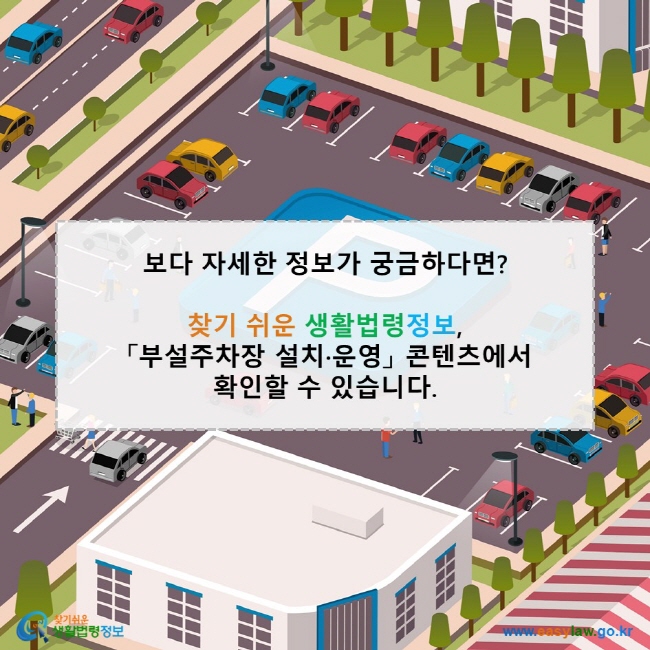 보다 자세한 정보가 궁금하다면? 찾기 쉬운 생활법령정보, 「부설주차장 설치·운영」 콘텐츠에서 확인할 수 있습니다. 찾기쉬운 생활법령정보(www.easylaw.go.kr)