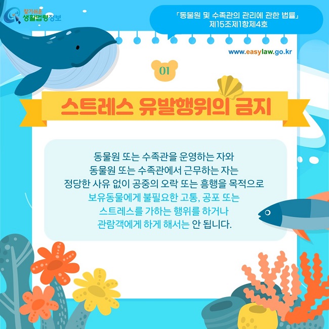 01  스트레스 유발행위의 금지 동물원 또는 수족관을 운영하는 자와  동물원 또는 수족관에서 근무하는 자는  정당한 사유 없이 공중의 오락 또는 흥행을 목적으로  보유동물에게 불필요한 고통, 공포 또는  스트레스를 가하는 행위를 하거나  관람객에게 하게 해서는 안 됩니다.  「동물원 및 수족관의 관리에 관한 법률」  제15조제1항제4호
