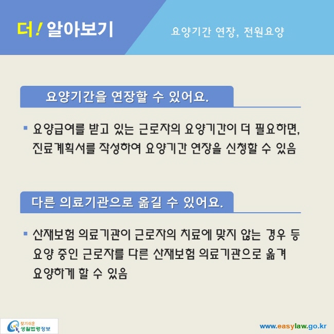 더! 알아보기_요양기간 연장, 전원요양

요양기간을 연장할 수 있어요.
● 요양급여를 받고 있는 근로자의 요양기간이 더 필요하면,
진료계획서를 작성하여 요양기간 연장을 신청할 수 있음

다른 의료기관으로 옮길 수 있어요.
● 산재보험 의료기관이 근로자의 치료에 맞지 않는 경우 등
요양 중인 근로자를 다른 산재보험 의료기관으로 옮겨
요양하게 할 수 있음