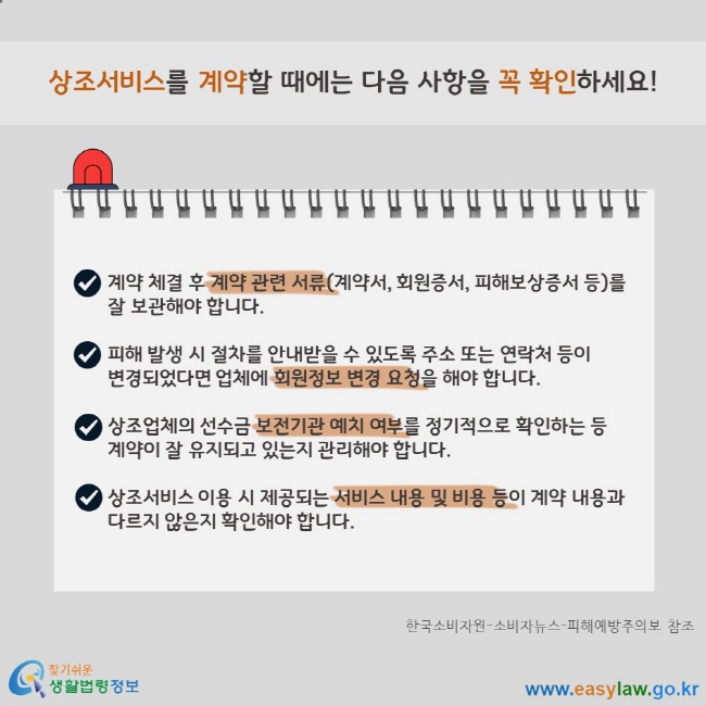 상조서비스를 계약할 때에는 다음 사항을 꼭 확인하세요! 계약 체결 후 계약 관련 서류(계약서, 회원증서, 피해보상증서 등)를 잘 보관해야 합니다.  피해 발생 시 절차를 안내받을 수 있도록 주소 또는 연락처 등이 변경되었다면 업체에 회원정보 변경 요청을 해야 합니다.  상조업체의 선수금 보전기관 예치 여부를 정기적으로 확인하는 등 계약이 잘 유지되고 있는지 관리해야 합니다.  상조서비스 이용 시 제공되는 서비스 내용 및 비용 등이 계약 내용과 다르지 않은지 확인해야 합니다. 한국소비자원-소비자뉴스-피해예방주의보 참조