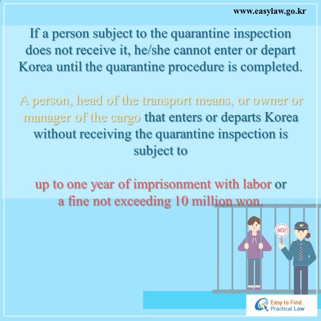 If a person subject to the quarantine inspection does not receive it, he/she cannot enter or depart Korea until the quarantine procedure is completed.   A person, head of the transport means, or owner or manager of the cargo that enters or departs Korea without receiving the quarantine inspection is subject to up to one year of imprisonment with labor or a fine not exceeding 10 million won.