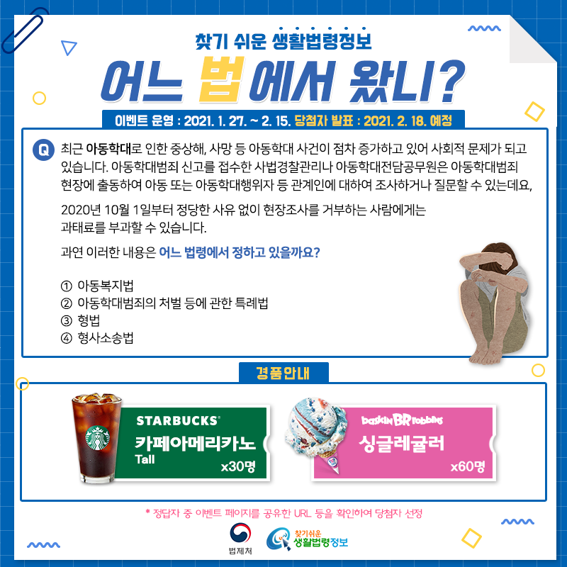 찾기 쉬운 생활법령정보어느 법에서 왔니?이벤트 운영: 2021. 1. 27.~2. 15.당첨자 발표: 2021. 2. 18. 예정Q. 최근 아동학대로 인한 중상해, 사망 등 아동학대 사건이 점차 증가하고 있어 사회적 문제가 되고 있습니다.    아동학대범죄 신고를 접수한 사법경찰관리나 아동학대전담공무원은 아동학대범죄 현장에 출동하여 아동 또는 아동학대행위자 등 관계인에 대하여 조사하거나 질문할 수 있는데요, 2020년 10월 1일부터 정당한 사유 없이 현장조사를 거부하는 사람에게는 과태료를 부과할 수 있습니다.과연 이러한 내용은 어느 법령에서 정하고 있을까요?① 아동복지법② 아동학대범죄의 처벌 등에 관한 특례법③ 형법④ 형사소송법 경품안내: 스타벅스 카페아메리카노 tall 30명, 배스킨라빈스 싱귤레귤러 60명*정답자 중 이벤트 페이지를 공유한 URL 등을 확인하여 당첨자 선정법제처 찾기 쉬운 생활법령정보