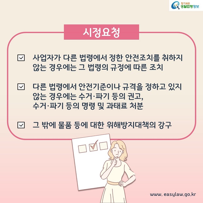 시정요청 1. 사업자가 다른 법령에서 정한 안전조치를 취하지 않는 경우에는 그 법령의 규정에 따른 조치 2. 다른 법령에서 안전기준이나 규격을 정하고 있지 않는 경우에는 수거, 파기 등의 권고, 수거, 파기 등의 명령 및 과태료 처분 3. 그 밖에 물품 등에 대한 위해방지대책의 강구