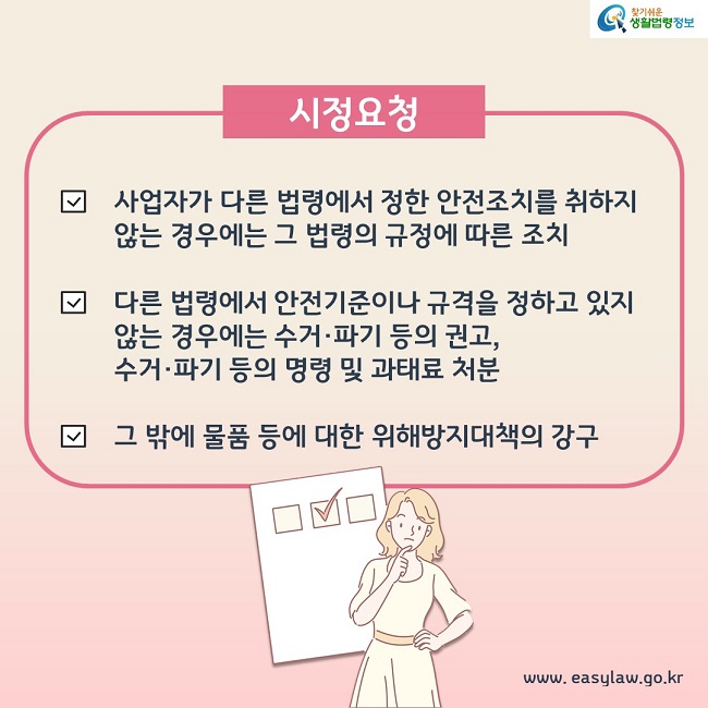 시정요청 1. 사업자가 다른 법령에서 정한 안전조치를 취하지 않는 경우에는 그 법령의 규정에 따른 조치 2. 다른 법령에서 안전기준이나 규격을 정하고 있지 않는 경우에는 수거, 파기 등의 권고, 수거, 파기 등의 명령 및 과태료 처분 3. 그 밖에 물품 등에 대한 위해방지대책의 강구