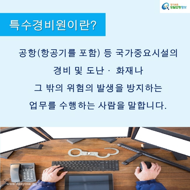 찾기쉬운생활법령정보 로고
www.easylaw.go.kr
특수경비원이란?
공항(항공기를 포함) 등 국가중요시설의 
경비 및 도난· 화재나 
그 밖의 위험의 발생을 방지하는 
업무를 수행하는 사람을 말합니다.
