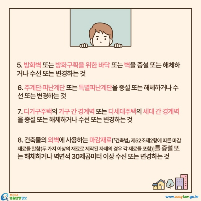 5. 방화벽 또는 방화구획을 위한 바닥 또는 벽을 증설 또는 해체하거나 수선 또는 변경하는 것, 6. 주계단·피난계단 또는 특별피난계단을 증설 또는 해체하거나 수선 또는 변경하는 것, 7. 다가구주택의 가구 간 경계벽 또는 다세대주택의 세대 간 경계벽을 증설 또는 해체하거나 수선 또는 변경하는 것, 8. 건축물의 외벽에 사용하는 마감재료[「건축법」 제52조제2항에 따른 마감재료를 말함(두 가지 이상의 재료로 제작된 자재의 경우 각 재료를 포함)]를 증설 또는 해체하거나 벽면적 30제곱미터 이상 수선 또는 변경하는 것